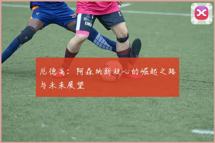 厄德高：阿森纳新核心的崛起之路与未来展望
