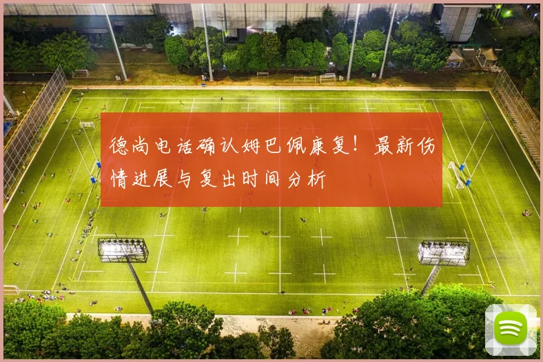 德尚电话确认姆巴佩康复！最新伤情进展与复出时间分析