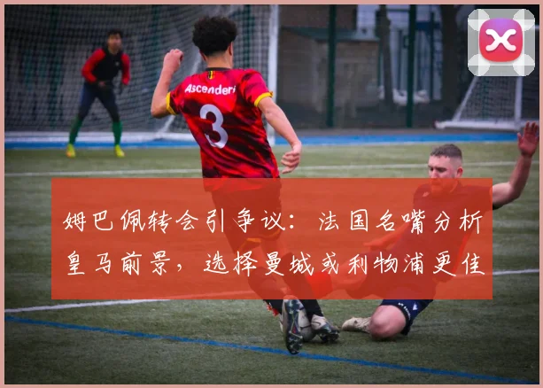 姆巴佩转会引争议：法国名嘴分析皇马前景，选择曼城或利物浦更佳？
