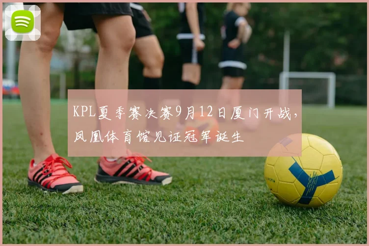 KPL夏季赛决赛9月12日厦门开战,凤凰体育馆见证冠军诞生