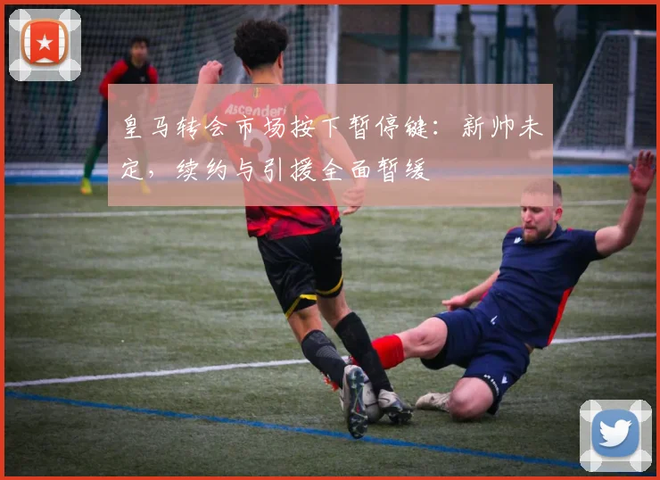 皇马转会市场按下暂停键：新帅未定，续约与引援全面暂缓