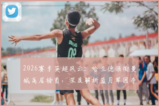 2026赛季英超风云：哈兰德领衔曼城高居榜首，深度解析蓝月军团夺冠心态与赛季走势