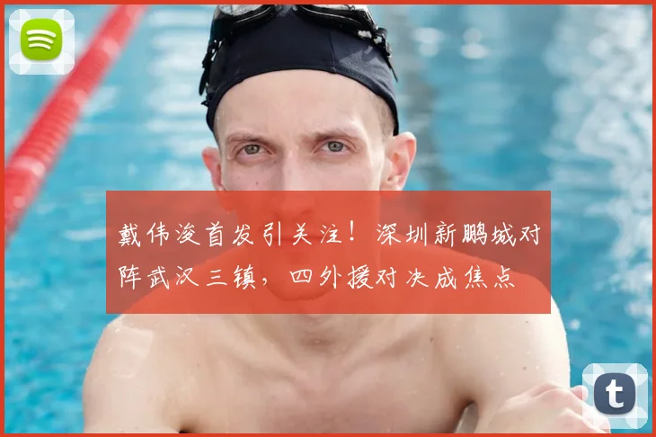 戴伟浚首发引关注！深圳新鹏城对阵武汉三镇，四外援对决成焦点