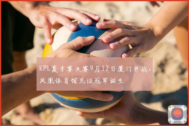 KPL夏季赛决赛9月12日厦门开战，凤凰体育馆见证冠军诞生