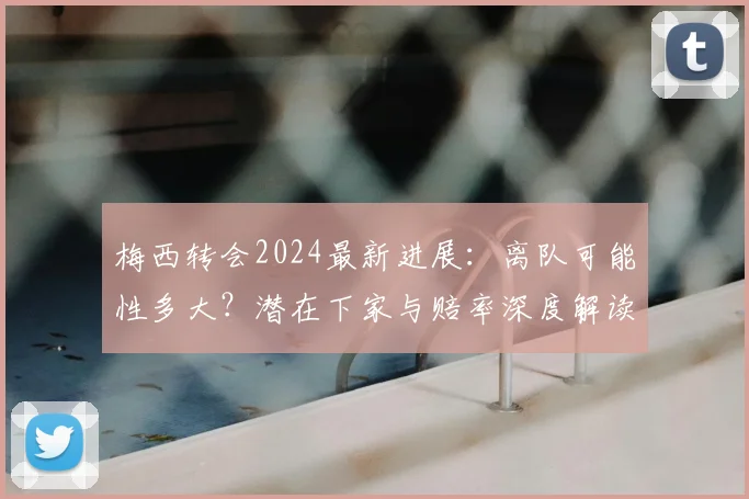 梅西转会2024最新进展：离队可能性多大？潜在下家与赔率深度解读