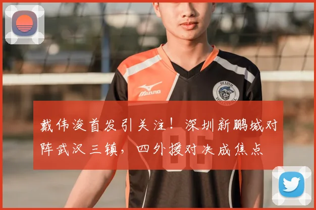 戴伟浚首发引关注！深圳新鹏城对阵武汉三镇，四外援对决成焦点