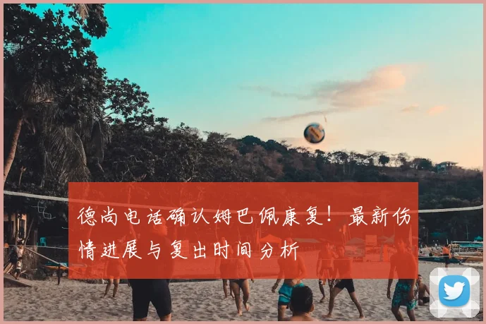 德尚电话确认姆巴佩康复！最新伤情进展与复出时间分析