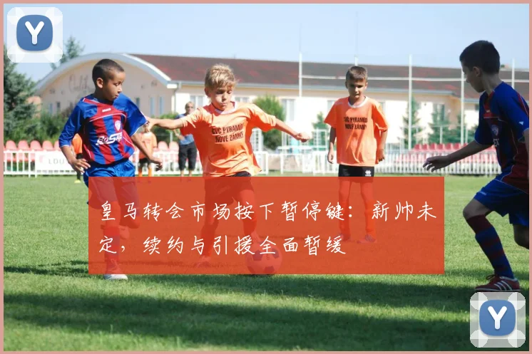 皇马转会市场按下暂停键：新帅未定，续约与引援全面暂缓