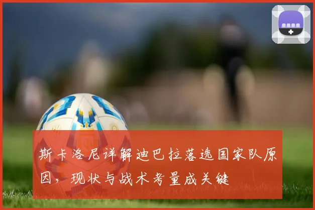 斯卡洛尼详解迪巴拉落选国家队原因,现状与战术考量成关键