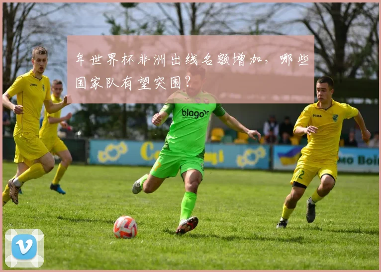 年世界杯非洲出线名额增加，哪些国家队有望突围？