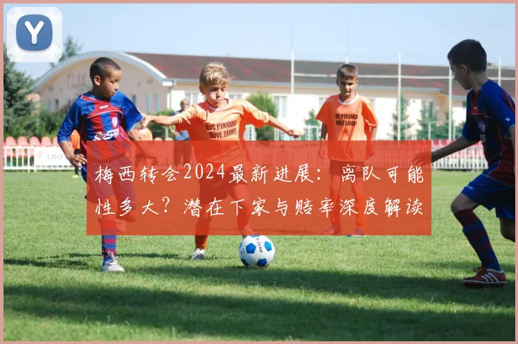 梅西转会2024最新进展：离队可能性多大？潜在下家与赔率深度解读