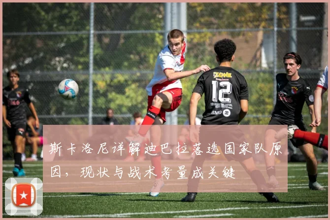 斯卡洛尼详解迪巴拉落选国家队原因,现状与战术考量成关键